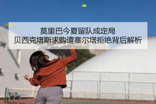 莫里巴今夏留队成定局 贝西克塔斯求购遭塞尔塔拒绝背后解析