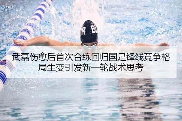 武磊伤愈后首次合练回归国足锋线竞争格局生变引发新一轮战术思考